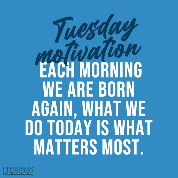 Tuesday Fitness Motivation Each morning we are born again, what we do today is what matters most